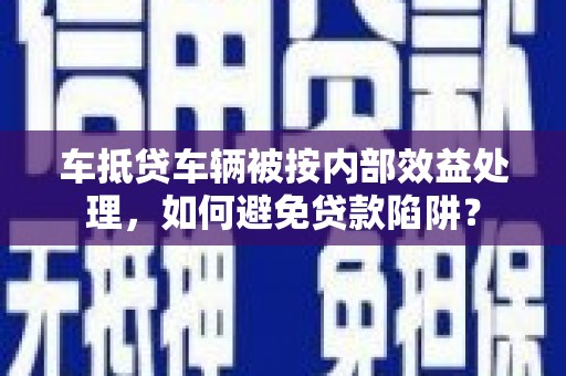 荣昌车抵贷车辆被按内部效益处理，如何避免贷款陷阱？