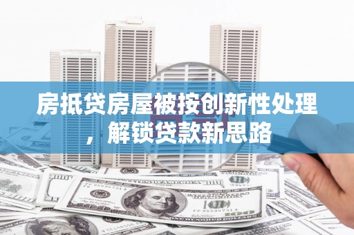 抚远房抵贷房屋被按创新性处理，解锁贷款新思路