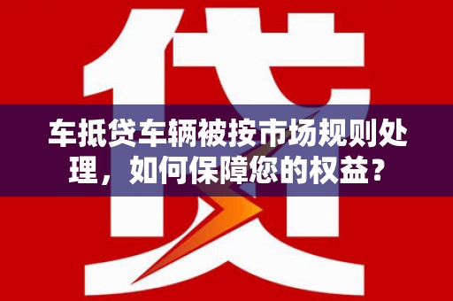 盐埕车抵贷车辆被按市场规则处理，如何保障您的权益？