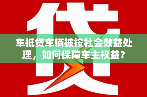 盐埕车抵贷车辆被按社会效益处理，如何保障车主权益？