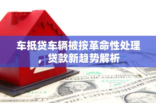 江达车抵贷车辆被按革命性处理，贷款新趋势解析