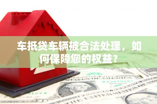惠水车抵贷车辆被合法处理，如何保障您的权益？