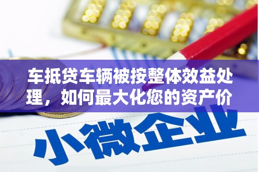 罗城车抵贷车辆被按整体效益处理，如何最大化您的资产价值？