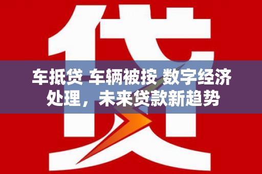 东乡车抵贷 车辆被按 数字经济 处理，未来贷款新趋势