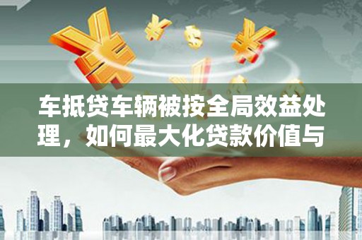 海阳车抵贷车辆被按全局效益处理，如何最大化贷款价值与风险控制