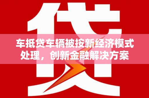 南区车抵贷车辆被按新经济模式处理，创新金融解决方案
