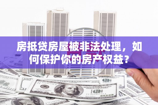 涿鹿房抵贷房屋被非法处理，如何保护你的房产权益？