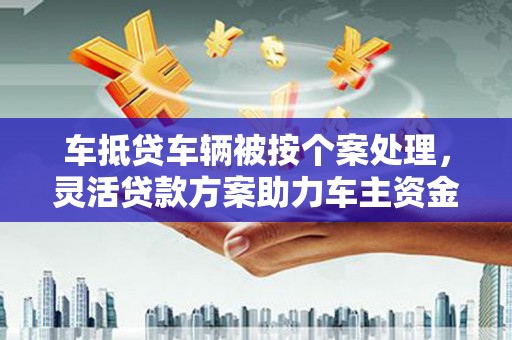 冀州车抵贷车辆被按个案处理，灵活贷款方案助力车主资金周转