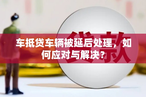 西华车抵贷车辆被延后处理，如何应对与解决？