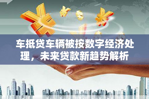 西华车抵贷车辆被按数字经济处理，未来贷款新趋势解析