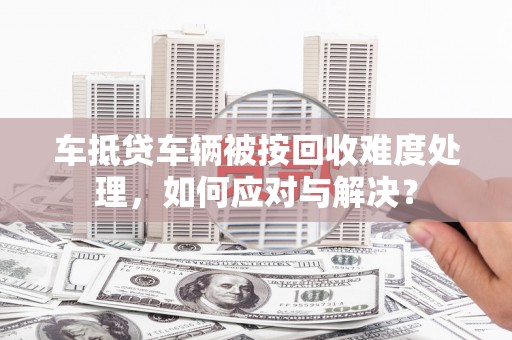 西华车抵贷车辆被按回收难度处理，如何应对与解决？