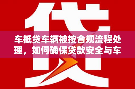 信宜车抵贷车辆被按合规流程处理，如何确保贷款安全与车辆处置透明