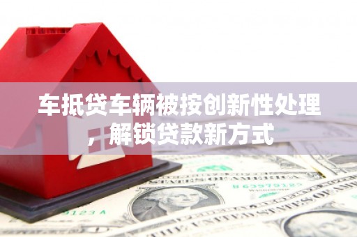 冀州车抵贷车辆被按创新性处理，解锁贷款新方式