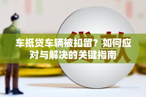 淮北车抵贷车辆被扣留？如何应对与解决的关键指南