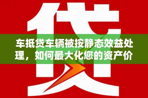 渭城车抵贷车辆被按静态效益处理，如何最大化您的资产价值？