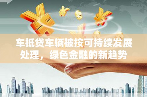 澧县车抵贷车辆被按可持续发展处理，绿色金融的新趋势
