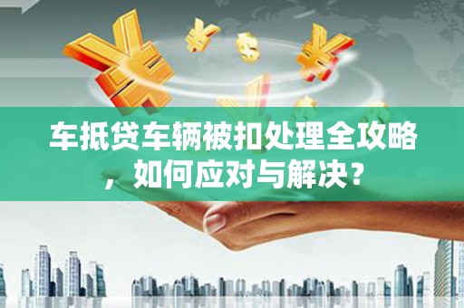 淮北车抵贷车辆被扣处理全攻略，如何应对与解决？