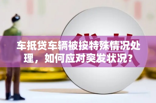 河池车抵贷车辆被按特殊情况处理，如何应对突发状况？