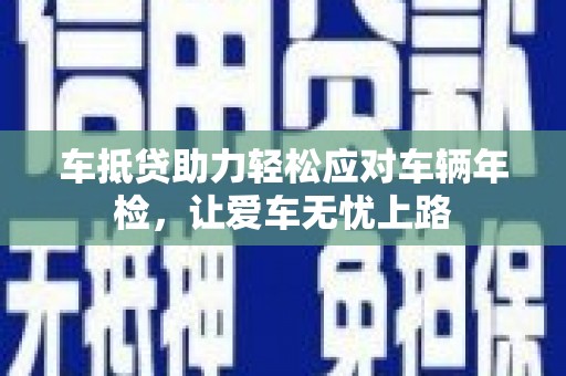 寿县车抵贷助力轻松应对车辆年检，让爱车无忧上路