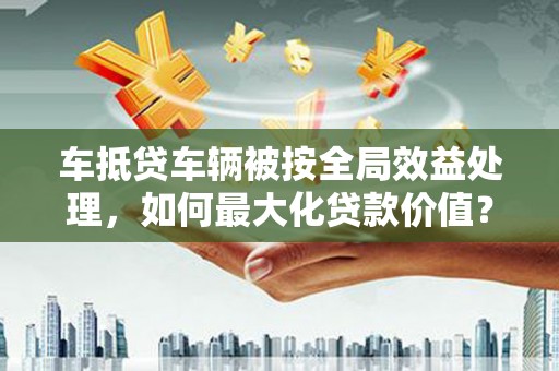 莫旗车抵贷车辆被按全局效益处理，如何最大化贷款价值？