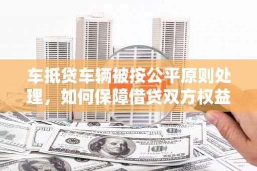 石冈车抵贷车辆被按公平原则处理，如何保障借贷双方权益？