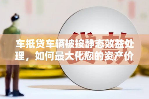 凌河车抵贷车辆被按静态效益处理，如何最大化您的资产价值？