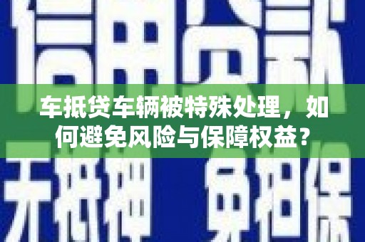 漳平车抵贷车辆被特殊处理，如何避免风险与保障权益？