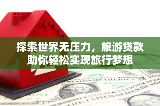 兴和探索世界无压力，旅游贷款助你轻松实现旅行梦想