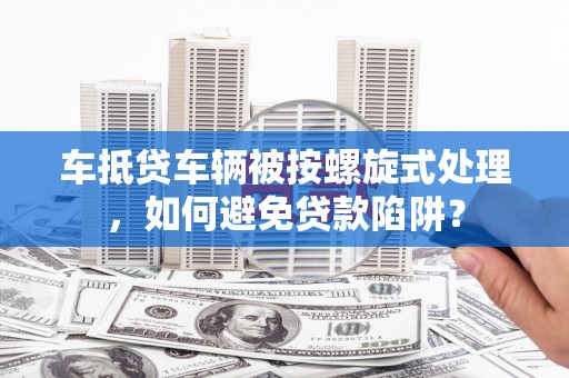 鹤山车抵贷车辆被按螺旋式处理，如何避免贷款陷阱？
