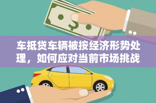 兴县车抵贷车辆被按经济形势处理，如何应对当前市场挑战？