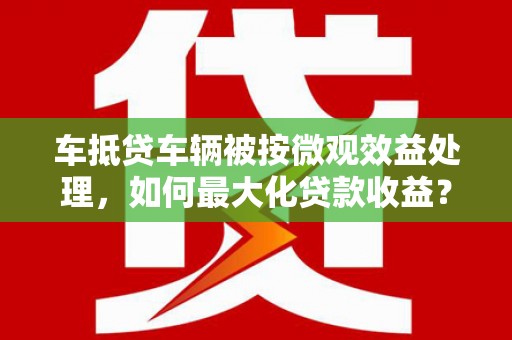 通霄车抵贷车辆被按微观效益处理，如何最大化贷款收益？