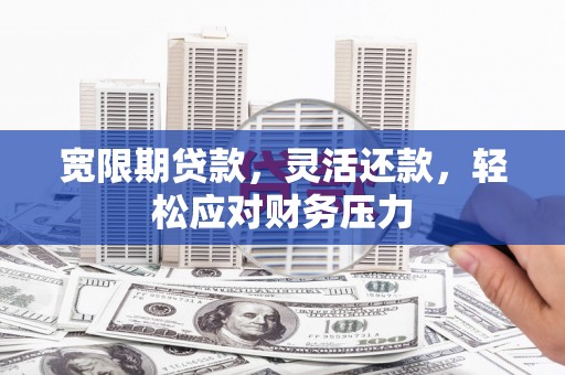 龙岩宽限期贷款，灵活还款，轻松应对财务压力