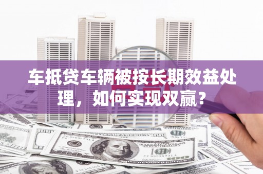 谢岗车抵贷车辆被按长期效益处理，如何实现双赢？