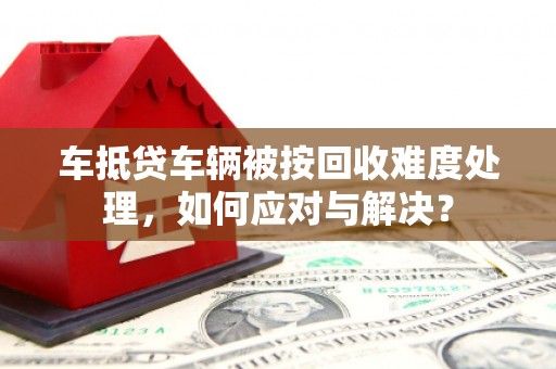 浠水车抵贷车辆被按回收难度处理，如何应对与解决？