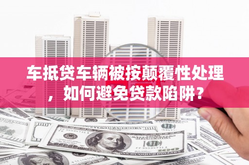 息县车抵贷车辆被按颠覆性处理，如何避免贷款陷阱？