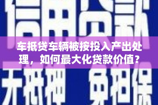 全南车抵贷车辆被按投入产出处理，如何最大化贷款价值？