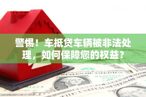 邵阳警惕！车抵贷车辆被非法处理，如何保障您的权益？