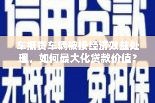 锡林浩特车抵贷车辆被按经济效益处理，如何最大化贷款价值？