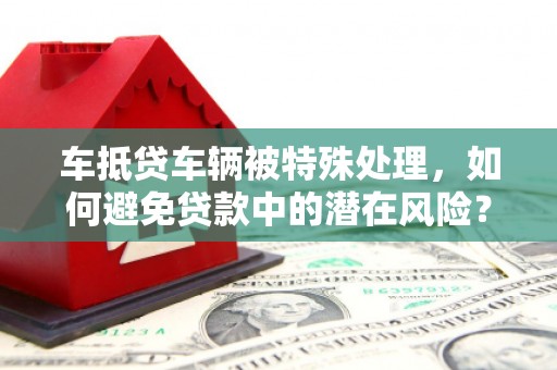 颍州车抵贷车辆被特殊处理，如何避免贷款中的潜在风险？