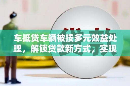 株洲车抵贷车辆被按多元效益处理，解锁贷款新方式，实现资产最大化