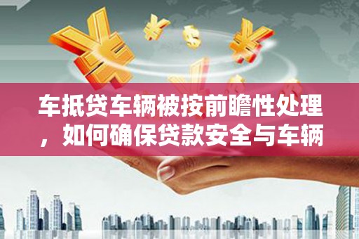 莲花车抵贷车辆被按前瞻性处理，如何确保贷款安全与车辆保值？