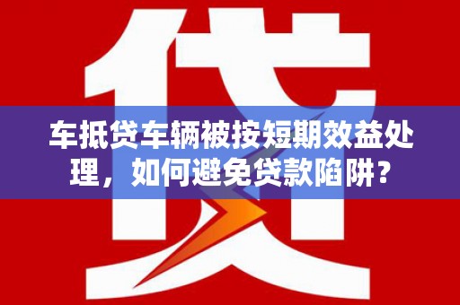 崇安车抵贷车辆被按短期效益处理，如何避免贷款陷阱？
