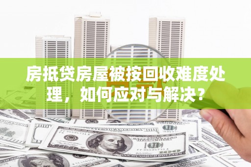 武鸣房抵贷房屋被按回收难度处理，如何应对与解决？
