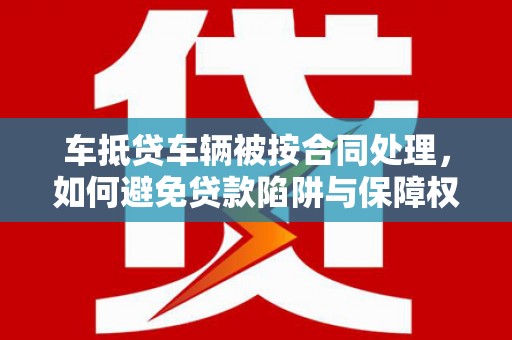 常德车抵贷车辆被按合同处理，如何避免贷款陷阱与保障权益？
