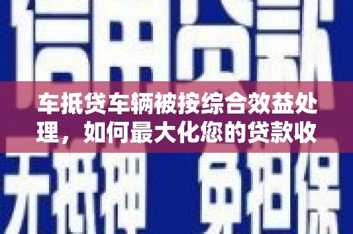 芳苑车抵贷车辆被按综合效益处理，如何最大化您的贷款收益？