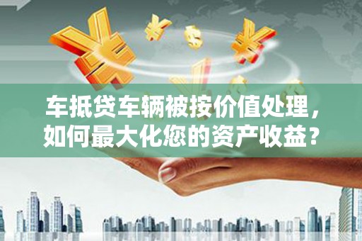 西陵车抵贷车辆被按价值处理，如何最大化您的资产收益？