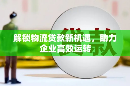 阿拉善左旗解锁物流贷款新机遇，助力企业高效运转