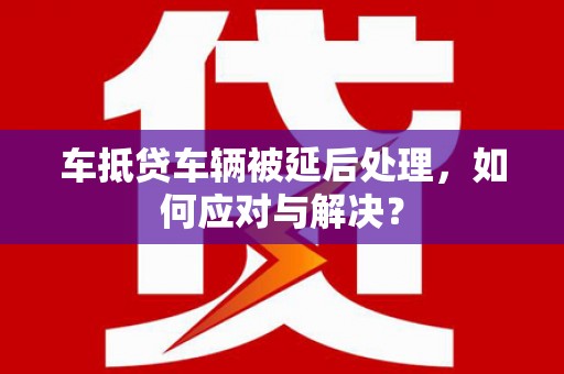 福海车抵贷车辆被延后处理，如何应对与解决？