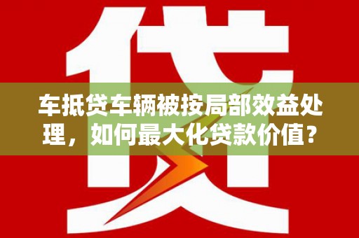 芳苑车抵贷车辆被按局部效益处理，如何最大化贷款价值？
