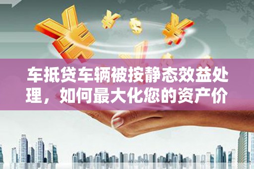 龙马潭车抵贷车辆被按静态效益处理，如何最大化您的资产价值？